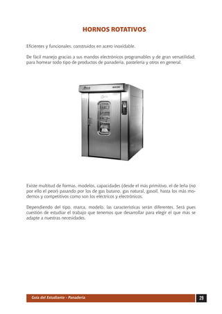 HORNOS ROTATIVOS

Eficientes y funcionales, construidos en acero inoxidable.

De fácil manejo gracias a sus mandos electrónicos programables y de gran versatilidad,
para hornear todo tipo de productos de panadería, pastelería y otros en general.




Existe multitud de formas, modelos, capacidades (desde el más primitivo, el de leña (no
por ello el peor) pasando por los de gas butano, gas natural, gasoil, hasta los más mo-
dernos y competitivos como son los eléctricos y electrónicos.

Dependiendo del tipo, marca, modelo, las características serán diferentes. Será pues
cuestión de estudiar el trabajo que tenemos que desarrollar para elegir el que más se
adapte a nuestras necesidades.




  Guía del Estudiante - Panadería                                                         29
 