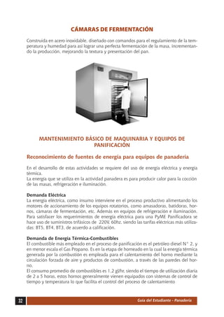 CÁMARAS DE FERMENTACIÓN
     Construida en acero inoxidable, diseñado con comandos para el regulamiento de la tem-
     peratura y humedad para así lograr una perfecta fermentación de la masa, incrementan-
     do la producción, mejorando la textura y presentación del pan.




           MANTENIMIENTO BÁSICO DE MAQUINARIA Y EQUIPOS DE
                            PANIFICACIÓN

     Reconocimiento de fuentes de energía para equipos de panadería

     En el desarrollo de estas actividades se requiere del uso de energía eléctrica y energía
     térmica.
     La energía que se utiliza en la actividad panadera es para producir calor para la cocción
     de las masas, refrigeración e iluminación.

     Demanda Eléctrica
     La energía eléctrica, como insumo interviene en el proceso productivo alimentando los
     motores de accionamiento de los equipos rotatorios, como amasadoras, batidoras, hor-
     nos, cámaras de fermentación, etc. Además en equipos de refrigeración e iluminación.
     Para satisfacer los requerimientos de energía eléctrica para una PyME Panificadora se
     hace uso de suministros trifásicos de 220V, 60hz, siendo las tarifas eléctricas más utiliza-
     das: BT5, BT4, BT3, de acuerdo a calificación.

     Demanda de Energía Térmica-Combustibles
     El combustible más empleado en el proceso de panificación es el petróleo diesel N° 2, y
     en menor escala el Gas Propano. Es en la etapa de horneado en la cual la energía térmica
     generada por la combustión es empleada para el calentamiento del horno mediante la
     circulación forzada de aire y productos de combustión, a través de las paredes del hor-
     no.
     El consumo promedio de combustibles es 1,2 gl/hr, siendo el tiempo de utilización diaria
     de 2 a 5 horas, estos hornos generalmente vienen equipados con sistemas de control de
     tiempo y temperatura lo que facilita el control del proceso de calentamiento



32                                                              Guía del Estudiante - Panadería
 