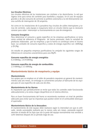Los Circuitos Eléctricos
Los circuitos eléctricos de las instalaciones son similares a los domiciliarios, la red que
ingresa sirve para tomas de corriente para bombillas y equipos. En el caso de equipos
grandes o de alto consumo de corriente se prefiere conectarlos a la red directamente con
una cuchilla de interrupción de 30 amperios.

Así como en las instalaciones de la panadería hay circuitos de cables interruptores y to-
mas de corriente, cada equipo o maquinaria tiene un circuito interno que es necesario
conocer para saber interrumpir su funcionamiento en caso de emergencia.

Consumo Energético
Para determinar el consumo y gasto específico en las empresas panificadoras se toma
como unidad de referencia el kilogramo de harina procesada, dada la variedad de
productos elaborados por las empresas y que la harina se constituye como el insumo
base. Las unidades de consumo específico y costos de energía específico son: (kWh/kg)
y (S/.)/kg.

Un estudio en pequeñas empresas panificadoras ha arrojado los siguientes rangos de
referencias en consumos característicos para una MyPE:

Consumo específico de energía energética
0,3 kWh/kg a 0,9 kWh/kg.

Consumo específico de energía de combustibles
2,5 kWh/kg a 3,5 kWh/kg.

Mantenimiento básico de maquinaria y equipo

Mantenimiento
Los quipos que se emplean en el taller de panadería requieren en general de manteni-
miento cada seis meses, sin embargo es conveniente consultar al fabricante de los equi-
pos para el caso específico de cada uno de ellos.

Mantenimiento de los Hornos
Es importante que periódicamente se revise que todos los controles estén funcionando
adecuadamente y no exista ningún desperfecto en el sistema eléctrico.

Para un buen funcionamiento del horno se recomienda mantener un nivel de petróleo
adecuado para evitar que las impurezas que puedan existir en el combustible obstruyan
el quemador.

Mantenimiento Básico de la Amasadora
El mantenimiento de este equipo debe realizarse según la intensidad con que es utili-
zado, siendo aconsejable realizarlo por lo menos cada seis meses, prestando especial
atención al estado de las fajas que son la parte del equipo normalmente más sensible a
sufrir deterioro después de un periodo largo de uso.




  Guía del Estudiante - Panadería                                                             33
 