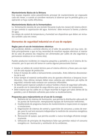 Mantenimiento Básico de la Divisora
     Este equipo requiere como procedimiento principal de mantenimiento ser engrasado
     cada seis meses, o cuando se considere necesario al observar que ha perdido grasa y su
     operación se haya vuelto dificultosa.

     Mantenimiento Básico de la Fermentadora
     La fermentación necesita de una revisión frecuente (cada tres meses) del sistema eléctri-
     co que controla la vaporización del agua. Asimismo debe revisarse la fuente y tuberías
     de agua.
     Los relojes de control de temperatura y humedad son dispositivos que deben ser revisa-
     dos también cada tres meses.

     Elementos de seguridad industrial en el uso de equipos

     Reglas para el uso de instalaciones eléctricas
     Los accidentes debido a corriente eléctrica en el taller de panadería son muy raros, de-
     bido principalmente a que no hay necesidad de movilizar equipos eléctricos al interior
     de las salas de proceso (las máquinas son alimentados por cables de alta seguridad y
     permanecen estáticas en un mismo sitio).

     Pueden producirse incidentes en máquinas pequeñas y portátiles y en el sistema de ilu-
     minación, por lo que será útil tomar en cuenta algunas precauciones básicas:

     •	 Instalar un tablero de control térmico para el sistema eléctrico y llaves para uso espe-
        cial de cada equipo de producción.
     •	 Evitar el manejo de cables o tomacorrientes conectados. Antes debemos desconectar-
        los de la red.
     •	 Evitar siempre el material combustible cerca de aparatos eléctricos o lámparas incan-
        descentes. Estas últimas siempre deben estar cubiertas por cobertores y/o rejillas de
        seguridad, evitando todo contacto con sustancias inflamables.
     •	 Se deberá poner especial cuidado en colocar fusibles o llaves de seguridad calibrados,
        de acuerdo con la intensidad de carga eléctrica que se usará en las instalaciones.
     •	 Debe tratarse que los cables en su mayor recorrido lo hagan por tubos dentro de las
        paredes y con el diámetro suficiente para evitar su recalentamiento.

     Propuestas para mejoramiento en el uso de la energía
        1.	 Rediseño de los sistemas de iluminación, que permita la distribución adecuada de
            los puntos de iluminación, reemplazando equipos de iluminación ineficientes.
        2.	 Estableciendo de programas básicos de mantenimiento e inspecciones en equipos
            e instalaciones.
        3.	 Organización de sistemas de control y supervisión de consumos y costos de ener-
            gía, para lo cual será necesario independizar la medición de consumos energéticos
            por áreas de consumo.
        4.	 Renovación de quipos, que permita acceder a nueva tecnología eficiente energé-
            ticamente.
        5.	 Utilización de principios de Arquitectura Solar que permitan reducir el consumo
            energético en iluminación y ventilación de los ambientes.



34                                                              Guía del Estudiante - Panadería
 