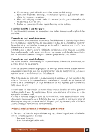 6.	 Motivación y capacitación del personal en uso racional de energía.
   7.	 Formación de comités de energía, con funciones específicas que permitan admi-
       nistrar los consumos energéticos.
   8.	 Elaboración de programas de producción semanal para la optimización del uso de
       los equipos y mano de obra.
   9.	 Evaluar los consumos eléctricos y optar la mejor opción tarifaria.

Seguridad durante el uso de equipos
Es muy importante conocer las precauciones que deben tomarse en el empleo de las
máquinas.

Precauciones en el uso de Amasadoras
Aún cuando las amasadoras son automáticas, frecuentemente el operario de panadería
tiene la necesidad raspar la masa de las paredes de la taza de la amasadora o examinar
la consistencia y elasticidad de la masa ya sea tocándola o tomando una porción para
determinar si el amasado esta listo.
Este hábito que se observa a diario en todas las panaderías pone en riesgo de succión los
brazos del amasador produciendo contusiones o fracturas en los dedos y hasta mutilacio-
nes. Se recomienda detener la máquina cada vez que se requiera una prueba.

Precauciones en el uso de los hornos	
Los hornos emplean comúnmente para su calentamiento, quemadores alimentados por
petróleo Diesel 2 o gas propano.

El uso de los quemadores no es peligroso, sin embargo eventualmente pueden producir
graves accidentes debido a un mal funcionamiento y falta de mantenimiento adecuado
que muchas veces anula la seguridad de los hornos.

Una de las causas de explosión es la acumulación de gases por un mal barrido de los
mismos. Esta causa se debe generalmente a una falla en el quemador, en los sistemas del
horno o en la chimenea por un tiraje defectuoso o un mal regulado que ocasiona una
falta grande de aire.

El horno debe ser operado con las manos secas y limpias, teniendo en cuenta que debe
ser higienizado después del uso tanto por dentro como por fuera, eliminando los restos
que pudieran quedar en él.
Cuando el horno se apaga por corte de fluido eléctrico, no se deberá encender inme-
diatamente sin conocer la causa de la falla. Con esta precaución se podrá determinar el
defecto para arreglarlo y además se dará tiempo a que los gases que pudieran haberse
acumulado salgan normalmente por la chimenea.

Prácticas básicas frente a emergencia por incendio

La frecuencia de incendios es panadería es muy baja, sin embargo el personal del taller
deberá tomas las siguientes medidas:
    1.	 Conservar la calma.
    2.	 Identificar el origen del incendio.



  Guía del Estudiante - Panadería                                                           35
 