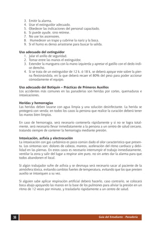 3.	   Emitir la alarma.
        4.	   Usar el extinguidor adecuado.
        5.	   Obedecer las indicaciones del personal capacitado.
        6.	   Si puede ayude, sino retírese.
        7.	   No use los ascensores.
        8.	    Humedecer un trapo y cubrirse la nariz y la boca.
        9.	   Si el humo es denso arrastrarse para buscar la salida.

     Uso adecuado del extinguidor
        1.	 Jalar el anillo de seguridad.
        2.	 Tomar entre las manos el extinguidor.
        3.	 Extender la manguera con la mano izquierda y apretar el gatillo con el dedo índi-
            ce derecho.
        4.	 Si se trata de un extinguidor de 12 k. ó 18 k. se deberá apoyar este sobre la pier-
            na flexionándola, en la que deberá recaer el 80% del peso para poder accionar
            cómodamente el equipo.

     Uso adecuado del Botiquín – Prácticas de Primeros Auxilios
     Los accidentes más comunes en las panaderías son heridas por cortes, quemaduras e
     intoxicaciones.

     Heridas y hemorragias
     Las heridas deben lavarse con agua limpia y una solución desinfectante. La herida se
     protegerá con venda; en todos los casos la persona que realice la curación deberá tener
     las manos bien limpias.

     En caso de hemorragia, será necesario contenerla rápidamente y si no se logra total-
     mente, será necesario llevar inmediatamente a la persona a un centro de salud cercano,
     tratando siempre de contener la hemorragia mediante presión.

     Intoxicación, asfixia y electrocución
     La intoxicación con gas carbónico es poco común dado el olor característico que presen-
     ta. Los síntomas son: dolores de cabeza, mareos, aceleración del ritmo cardíaco y debi-
     lidad en las piernas. En estos casos es necesario interrumpir el trabajo inmediatamente,
     ventilar la zona y salir del lugar a respirar aire puro, no sin antes dar la alarma para que
     todos abandonen el local.

     Si algún trabajador sufre de asfixia y se desmaya será necesario sacar al paciente de la
     atmósfera tóxica, evitando cambios fuertes de temperatura, evitando que los que presten
     auxilio se intoxiquen a su vez.

     Si alguien sabe aplicar respiración artificial deberá hacerlo, caso contrario, se colocará
     boca abajo apoyando las manos en la base de los pulmones para aliviar la presión en un
     ritmo de 12 veces por minuto, y trasladarlo rápidamente a un centro de salud.




36                                                               Guía del Estudiante - Panadería
 