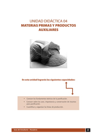 UNIDAD DIDÁCTICA 04
         MATERIAS PRIMAS Y PRODUCTOS
                  AUXILIARES




          En esta unidad lograrás las siguientes capacidades:




             •	 Conocer los fundamentos teóricos de la panificación.
             •	 Conocer sobre los usos, importancia y conservación de insumos
                para panificación.
             •	 Cuantificar y organizar las líneas de producción.




Guía del Estudiante - Panadería                                                 37
 