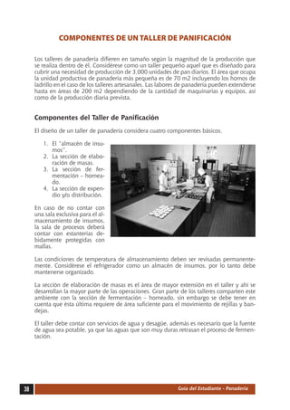 COMPONENTES DE UN TALLER DE PANIFICACIÓN

     Los talleres de panadería difieren en tamaño según la magnitud de la producción que
     se realiza dentro de él. Considérese como un taller pequeño aquel que es diseñado para
     cubrir una necesidad de producción de 3,000 unidades de pan diarios. El área que ocupa
     la unidad productiva de panadería más pequeña es de 70 m2 incluyendo los hornos de
     ladrillo en el caso de los talleres artesanales. Las labores de panadería pueden extenderse
     hasta en áreas de 200 m2 dependiendo de la cantidad de maquinarias y equipos, así
     como de la producción diaria prevista.


     Componentes del Taller de Panificación
     El diseño de un taller de panadería considera cuatro componentes básicos.

        1.	 El “almacén de insu-
            mos”.
        2.	 La sección de elabo-
            ración de masas.
        3.	 La sección de fer-
            mentación – hornea-
            do.
        4.	 La sección de expen-
            dio y/o distribución.

     En caso de no contar con
     una sala exclusiva para el al-
     macenamiento de insumos,
     la sala de procesos deberá
     contar con estanterías de-
     bidamente protegidas con
     mallas.

     Las condiciones de temperatura de almacenamiento deben ser revisadas permanente-
     mente. Considérese el refrigerador como un almacén de insumos, por lo tanto debe
     mantenerse organizado.

     La sección de elaboración de masas es el área de mayor extensión en el taller y ahí se
     desarrollan la mayor parte de las operaciones. Gran parte de los talleres comparten este
     ambiente con la sección de fermentación – horneado, sin embargo se debe tener en
     cuenta que ésta última requiere de área suficiente para el movimiento de rejillas y ban-
     dejas.

     El taller debe contar con servicios de agua y desagüe, además es necesario que la fuente
     de agua sea potable, ya que las aguas que son muy duras retrasan el proceso de fermen-
     tación.




38                                                              Guía del Estudiante - Panadería
 