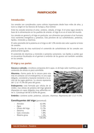PANIFICACIÓN

Introducción:

Los cereales son considerados como cultivos importantes desde hace miles de años, y
tuvo su origen en las llanuras de Europa y Asia Central.
Entre los cereales tenemos el arroz, centeno, cebada, el trigo. Si el arroz sigue siendo la
base de la alimentación en los pueblos de oriente, el trigo lo es en el resto del mundo.
Los cereales en general y el trigo en particular, son alimentos que proveen al ser humano
ricos nutrientes energéticos y proteicos. Esto proviene de sus carbohidratos, proteínas,
lípidos, minerales y vitaminas.
El valor promedio de la proteína en el trigo es del 12% siendo este valor superior al resto
de cereales.
Desde el punto de vista nutricional el contenido de carbohidratos de los cereales son
prácticamente iguales.
El contenido de vitaminas y minerales si presenta variaciones. Los lípidos o aceites que
se encuentran localizados en el germen o embrión de los granos son también variables
en los cereales.

El trigo y sus partes:

Cáscara o salvado.- envoltura compuesta de 6 capas, es de bajo valor nutritivo y por su
contenido de células es poco asimilable.
Aleurona.- forma parte de la cáscara pero esta
más en contacto con el endosperma; es una capa
delgada, consistente y bastante resistente a la ac-
ción de los jugos gástricos. La cáscara representa
del 12 al 14.5% del peso del grano.
Endospermo.- está formado por células de al-
midón, mas células de proteína del trigo (gluten)
dispuestos en capas delgadas muy adheridas en-
tre sí. Constituye del 80 al 83% del grano.
Embrión.- contiene aceite, proteínas, azúcares, vitaminas. Representa del 12 al 14.5%.

Constituyentes del trigo (porcentual)
   -	   Almidón	              :	      62.0%
   -	   Agua 	                :	      13.4%
   -	   Gluten del trigo	     :	      13.7%
   -	   Dextrina 	            :	       7.8%
   -	   Sales minerales	      :	       1.8%
   -	   Materia grasa	        :	       1.3%
                                     100.0%



  Guía del Estudiante - Panadería                                                             39
 