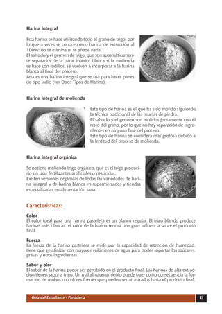 Harina integral

Esta harina se hace utilizando todo el grano de trigo, por
lo que a veces se conoce como harina de extracción al
100%: no se elimina ni se añade nada.
El salvado y el germen de trigo, que son automáticamen-
te separados de la parte interior blanca si la molienda
se hace con rodillos, se vuelven a incorporar a la harina
blanca al final del proceso.
Atta es una harina integral que se usa para hacer panes
de tipo indio (ver Otros Tipos de Harina).


Harina integral de molienda

                                    Este tipo de harina es el que ha sido molido siguiendo
                                    la técnica tradicional de las muelas de piedra.
                                    El salvado y el germen son molidos juntamente con el
                                    resto del grano, por lo que no hay separación de ingre-
                                    dientes en ninguna fase del proceso.
                                    Este tipo de harina se considera más gustosa debido a
                                    la lentitud del proceso de molienda.


Harina integral orgánica

Se obtiene moliendo trigo orgánico, que es el trigo produci-
do sin usar fertilizantes artificiales o pesticidas.
Existen versiones orgánicas de todas las variedades de hari-
na integral y de harina blanca en supermercados y tiendas
especializadas en alimentación sana.


Características:
Color
El color ideal para una harina pastelera es un blanco regular. El trigo blando produce
harinas más blancas: el color de la harina tendrá una gran influencia sobre el producto
final.

Fuerza
La fuerza de la harina pastelera se mide por la capacidad de retención de humedad,
tiene que gelatinizar con mayores volúmenes de agua para poder soportar los azúcares,
grasas y otros ingredientes.

Sabor y olor
El sabor de la harina puede ser percibido en el producto final. Las harinas de alta extrac-
ción tienen sabor a trigo. Un mal almacenamiento puede traer como consecuencia la for-
mación de mohos con olores fuertes que pueden ser arrastrados hasta el producto final.


  Guía del Estudiante - Panadería                                                             41
 