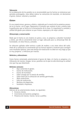 Tolerancia
     En la elaboración de los pasteles no es recomendable que las harinas se endurezcan por
     periodos prolongados, estas deben tolerar las variaciones de mezclado, sin desmerecer
     el grano, textura, volumen y suavidad.

     Gluten

     Es una materia tenaz, gomosa y elástica, originada por la mezcla de las proteínas presen-
     tes en la harina, con el agua. Representa la armazón que sostiene el pan y retiene toda
     la gasificación que se forma en la fermentación de la masa. Es importante la cantidad y
     calidad del gluten para obtener un pan liviano, esponjoso y de mejor calidad.

     Almacenaje y conservación:

     Dado que la harina es una materia en polvo y seca, es propensa a absorber humedad
     y olores, por ello es conveniente tener un lugar adecuado para su almacenaje libre de
     humedades, en sitios frescos y aireados.

     Se colocarán apilados sobre tarimas o palés de madera a una cierta altura del suelo.
     Antes de su utilización es conveniente que las harinas reposen o maduren para conseguir
     unos resultados óptimos, pero este tiempo de maduración no debe ser muy largo ya que
     es muy propensa  a infectarse por insectos.

     Defectos y alteraciones:

     Como hemos comentado anteriormente el grano de trigo y la harina es propensa a la
     infestación de insectos, hongos, larvas, parásitos con lo que no sólo disminuye la calidad
     sino que hay que desecharla.

     Defectos   comunes:
        •	      Bajo contenido en gluten.
        •	      Exceso de molturación.
        •	      Exceso de humedad.
        •	      Sabor amargo por la mezcla de semillas.
        •	      Sabor dulce por la utilización de semillas germinadas.
        •	      Mala molturación.
        •	      Falta de maduración.
        •	      Residuos de plaguicidas.
        •	      Suciedad o impurezas.

     Alteraciones
     Además de las anteriormente citadas, las siguientes:
        •	 Enrancia miento.
        •	 Crecimiento de bacterias patógenas.
        •	 Presencia de insectos, huevos, larvas y polillas.




42                                                             Guía del Estudiante - Panadería
 