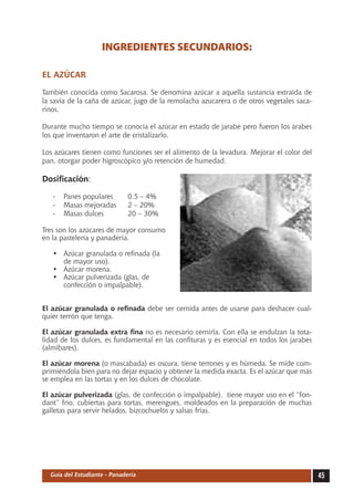 INGREDIENTES SECUNDARIOS:

EL AZÚCAR

También conocida como Sacarosa. Se denomina azúcar a aquella sustancia extraída de
la savia de la caña de azúcar, jugo de la remolacha azucarera o de otros vegetales saca-
rinos.

Durante mucho tiempo se conocía el azúcar en estado de jarabe pero fueron los árabes
los que inventaron el arte de cristalizarlo.

Los azúcares tienen como funciones ser el alimento de la levadura. Mejorar el color del
pan, otorgar poder higroscópico y/o retención de humedad.

Dosificación:

   -	 Panes populares	        0.5 – 4%
   -	 Masas mejoradas	        2 – 20%
   -	 Masas dulces		          20 – 30%

Tres son los azúcares de mayor consumo
en la pastelería y panadería.

   •	   Azúcar granulada o refinada (la
   	    de mayor uso).
   •	   Azúcar morena.
   •	   Azúcar pulverizada (glas, de
   	    confección o impalpable).


El azúcar granulada o refinada debe ser cernida antes de usarse para deshacer cual-
quier terrón que tenga.

El azúcar granulada extra fina no es necesario cernirla. Con ella se endulzan la tota-
lidad de los dulces, es fundamental en las confituras y es esencial en todos los jarabes
(almíbares).

El azúcar morena (o mascabada) es oscura, tiene terrones y es húmeda. Se mide com-
primiéndola bien para no dejar espacio y obtener la medida exacta. Es el azúcar que más
se emplea en las tortas y en los dulces de chocolate.

El azúcar pulverizada (glas, de confección o impalpable), tiene mayor uso en el “fon-
dant” frío, cubiertas para tortas, merengues, moldeados en la preparación de muchas
galletas para servir helados, bizcochuelos y salsas frías.




  Guía del Estudiante - Panadería                                                          45
 