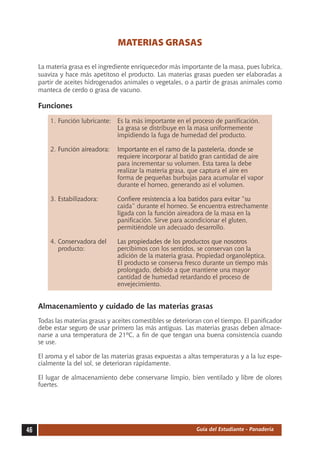 MATERIAS GRASAS

     La materia grasa es el ingrediente enriquecedor más importante de la masa, pues lubrica,
     suaviza y hace más apetitoso el producto. Las materias grasas pueden ser elaboradas a
     partir de aceites hidrogenados animales o vegetales, o a partir de grasas animales como
     manteca de cerdo o grasa de vacuno.

     Funciones
         1.	Función lubricante:	 Es la más importante en el proceso de panificación.
          			                    La grasa se distribuye en la masa uniformemente
          			                    impidiendo la fuga de humedad del producto.

         2.	�������������������������������������������������������������������
            Función aireadora:	 Importante en el ramo de la pastelería, donde se
          			                   requiere incorporar al batido gran cantidad de aire
         			                    para incrementar su volumen. Esta tarea la debe
         			                    realizar la materia grasa, que captura el aire en
         			                    forma de pequeñas burbujas para acumular el vapor
         			                    durante el horneo, generando así el volumen.

         3.	��������������������������������������������������������������� ���
            Estabilizadora:	    Confiere resistencia a loa batidos para evitar “su
          			                   caída” durante el horneo. Se encuentra estrechamente
          			                   ligada con la función aireadora de la masa en la
          			                   panificación. Sirve para acondicionar el gluten,
         			                    permitiéndole un adecuado desarrollo.

         4.	��������������������������������������������������������������
            Conservadora del	 Las propiedades de los productos que nosotros
          	 producto:	         percibimos con los sentidos, se conservan con la
         			                   adición de la materia grasa. Propiedad organoléptica.
          			                  El producto se conserva fresco durante un tiempo más
          			                  prolongado, debido a que mantiene una mayor
         			                   cantidad de humedad retardando el proceso de
         			                   envejecimiento.


     Almacenamiento y cuidado de las materias grasas
     Todas las materias grasas y aceites comestibles se deterioran con el tiempo. El panificador
     debe estar seguro de usar primero las más antiguas. Las materias grasas deben almace-
     narse a una temperatura de 21ºC, a fin de que tengan una buena consistencia cuando
     se use.

     El aroma y el sabor de las materias grasas expuestas a altas temperaturas y a la luz espe-
     cialmente la del sol, se deterioran rápidamente.

     El lugar de almacenamiento debe conservarse limpio, bien ventilado y libre de olores
     fuertes.




46                                                              Guía del Estudiante - Panadería
 