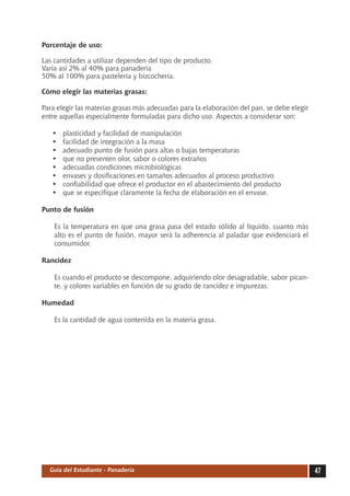 Porcentaje de uso:

Las cantidades a utilizar dependen del tipo de producto.
Varía así 2% al 40% para panadería
50% al 100% para pastelería y bizcochería.

Cómo elegir las materias grasas:

Para elegir las materias grasas más adecuadas para la elaboración del pan, se debe elegir
entre aquellas especialmente formuladas para dicho uso. Aspectos a considerar son:

   •	   plasticidad y facilidad de manipulación
   •	   facilidad de integración a la masa
   •	   adecuado punto de fusión para altas o bajas temperaturas
   •	   que no presenten olor, sabor o colores extraños
   •	   adecuadas condiciones microbiológicas
   •	   envases y dosificaciones en tamaños adecuados al proceso productivo
   •	   confiabilidad que ofrece el productor en el abastecimiento del producto
   •	   que se especifique claramente la fecha de elaboración en el envase.

Punto de fusión

    Es la temperatura en que una grasa pasa del estado sólido al líquido, cuanto más
    alto es el punto de fusión, mayor será la adherencia al paladar que evidenciará el
    consumidor.

Rancidez

    Es cuando el producto se descompone, adquiriendo olor desagradable, sabor pican-
    te, y colores variables en función de su grado de rancidez e impurezas.

Humedad

    Es la cantidad de agua contenida en la materia grasa.




  Guía del Estudiante - Panadería                                                           47
 