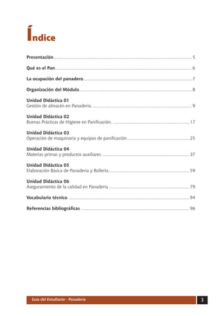 Índice
Presentación. .......................................................................................................... 5
            .

Qué es el Pan.......................................................................................................... 6
             .

La ocupación del panadero. ................................................................................... 7
                         .

Organización del Módulo........................................................................................ 8

Unidad Didáctica 01
Gestión de almacén en Panadería.. ............................................................................ 9
                                .

Unidad Didáctica 02
Buenas Prácticas de Higiene en Panificación............................................................. 17

Unidad Didáctica 03
Operación de maquinaria y equipos de panificación................................................. 25

Unidad Didáctica 04
Materias primas y productos auxiliares..................................................................... 37

Unidad Didáctica 05
Elaboración Básica de Panadería y Bollería............................................................... 59

Unidad Didáctica 06
Aseguramiento de la calidad en Panadería............................................................... 79

Vocabulario técnico............................................................................................... 94

Referencias bibliográficas..................................................................................... 96




   Guía del Estudiante - Panadería                                                                                           
 