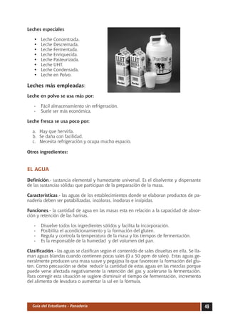 Leches especiales

   •	   Leche Concentrada.
   •	   Leche Descremada.
   •	   Leche Fermentada.
   •	   Leche Enriquecida.
   •	   Leche Pasteurizada.
   •	   Leche UHT.
   •	   Leche Condensada.
   •	   Leche en Polvo.

Leches más empleadas:
Leche en polvo se usa más por:

   -	 Fácil almacenamiento sin refrigeración.
   -	 Suele ser más económica.

Leche fresca se usa poco por:

  a.	 Hay que hervirla.
  b.	 Se daña con facilidad.
  c.	 Necesita refrigeración y ocupa mucho espacio.

Otros ingredientes:


EL AGUA
Definición.- sustancia elemental y humectante universal. Es el disolvente y dispersante
de las sustancias sólidas que participan de la preparación de la masa.

Características.- las aguas de los establecimientos donde se elaboran productos de pa-
nadería deben ser potabilizadas, incoloras, inodoras e insípidas.

Funciones.- la cantidad de agua en las masas esta en relación a la capacidad de absor-
ción y retención de las harinas.

   -	   Disuelve todos los ingredientes sólidos y facilita la incorporación.
   -	   Posibilita el acondicionamiento y la formación del gluten.
   -	   Regula y controla la temperatura de la masa y los tiempos de fermentación.
   -	   Es la responsable de la humedad y del volumen del pan.

Clasificación.- las aguas se clasifican según el contenido de sales disueltas en ella. Se lla-
man aguas blandas cuando contienen pocas sales (0 a 50 ppm de sales). Estas aguas ge-
neralmente producen una masa suave y pegajosa lo que favorecen la formación del glu-
ten. Como precaución se debe reducir la cantidad de estas aguas en las mezclas porque
puede verse afectada negativamente la retención del gas y acelerarse la fermentación.
Para corregir esta situación se sugiere disminuir el tiempo de fermentación, incremento
del alimento de levadura o aumentar la sal en la fórmula.




  Guía del Estudiante - Panadería                                                                49
 