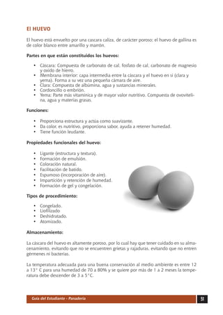 El HUEVO

El huevo está envuelto por una cascara caliza, de carácter poroso; el huevo de gallina es
de color blanco entre amarillo y marrón.

Partes en que están constituidos los huevos:

   •	 Cáscara: Compuesta de carbonato de cal, fosfato de cal, carbonato de magnesio
      y oxido de hierro.
   •	 Membrana interior: capa intermedia entre la cáscara y el huevo en si (clara y
      yema). Forma a su vez una pequeña cámara de aire.
   •	 Clara: Compuesta de albúmina, agua y sustancias minerales.
   •	 Cordoncillo o embrión.
   •	 Yema: Parte más vitamínica y de mayor valor nutritivo. Compuesta de ovoviteli-
      na, agua y materias grasas.

Funciones:

   •	 Proporciona estructura y actúa como suavizante.
   •	 Da color, es nutritivo, proporciona sabor, ayuda a retener humedad.
   •	 Tiene función leudante.

Propiedades funcionales del huevo:

   •	   Ligante (estructura y textura).
   •	   Formación de emulsión.
   •	   Coloración natural.
   •	   Facilitación de batido.
   •	   Espumoso (incorporación de aire).
   •	   Impartición y retención de humedad.
   •	   Formación de gel y congelación.

Tipos de procedimiento:

   •	   Congelado.
   •	   Liofilizado
   •	   Deshidratado.
   •	   Atomizado.

Almacenamiento:

La cáscara del huevo es altamente poroso, por lo cual hay que tener cuidado en su alma-
cenamiento, evitando que no se encuentren grietas y rajaduras, evitando que no entren
gérmenes ni bacterias.

La temperatura adecuada para una buena conservación al medio ambiente es entre 12
a 13° C para una humedad de 70 a 80% y se quiere por más de 1 a 2 meses la tempe-
ratura debe descender de 3 a 5°C.




  Guía del Estudiante - Panadería                                                           51
 