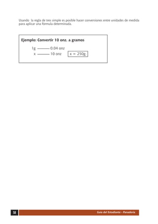 Usando la regla de tres simple es posible hacer conversiones entre unidades de medida
     para aplicar una fórmula determinada.




     	 Ejemplo: Convertir 10 onz. a gramos

     		      1g		          0.04 onz
     		        x		         10 onz	      x = 250g.




58                                                          Guía del Estudiante - Panadería
 