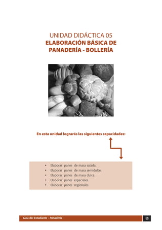 UNIDAD DIDÁCTICA 05
                 ELABORACIÓN BÁSICA DE
                  PANADERÍA - BOLLERÍA




          En esta unidad lograrás las siguientes capacidades:




                 •   Elaborar     panes   de masa salada.
                 •   Elaborar     panes   de masa semidulce.
                 •   Elaborar     panes   de masa dulce.
                 •   Elaborar     panes   especiales.
                 •   Elaborar     panes   regionales.




Guía del Estudiante - Panadería                                 59
 