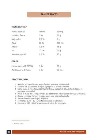 PAN FRANCES



     INGREDIENTES:2

     Harina especial	                 100 %	              1000 g.
     Levadura fresca	                 3 %	                30 g.
     Mejorador	                       0.5 %	              5 g.
     Agua	                            60 %	               600 ml.
     Azucar	                          1.5 %	              15 g.
     Sal	                             2.0 %	              20 g.
     Manteca vegetal	                 1.5 %	              15 g.


     OTROS:

     Harina especial P ESPOLV.	       5 %	                50 g.
     Aceite para la divisora	         3 %	                30 ml.



     PROCEDIMIENTO:

          1.	 Mezclar los ingredientes secos (harina, levadura, mejorador).
          2.	 Disolver sal y azúcar en el agua, agregar a la primera mezcla.
          3.	 Conseguida la mezcla agregar la manteca y realizar el sobado hasta lograr el
              punto de elasticidad.
          4.	 Pesar la masa de 1350 g. Dividir, (se obtendrán 30 unidades de 45g. cada uno).
          5.	 Bolear y reposar (primer reposo) sobre una base enharinada.
          6.	 Formar la endidura (bajar). Reposar.
          7.	 Fermentar a 30 – 32 °C hasta que doble su volumen.
          8.	 Hornear a 180 – 200 °C vaporizar al inicio del horneado.




     2.	 Recetario - Nova




62                                                            Guía del Estudiante - Panadería
 