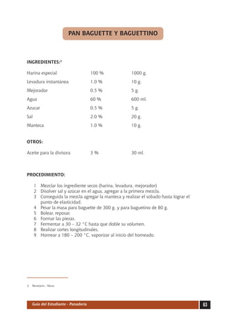 PAN BAGUETTE Y BAGUETTINO



INGREDIENTES:3

Harina especial	                     100 %	           1000 g.
Levadura instantánea	                1.0 %	           10 g.
Mejorador	                           0.5 %	           5 g.
Agua	                                60 %	            600 ml.
Azucar	                              0.5 %	           5 g.
Sal	                                 2.0 %	           20 g.
Manteca	                             1.0 %	           10 g.


OTROS:

Aceite para la divisora	             3 %	             30 ml.



PROCEDIMIENTO:

     1	 Mezclar los ingrediente secos (harina, levadura, mejorador)
     2	 Disolver sal y azúcar en el agua, agregar a la primera mezcla.
     3	 Conseguida la mezcla agregar la manteca y realizar el sobado hasta lograr el
        punto de elasticidad.
     4	 Pesar la masa para baguette de 300 g. y para baguetino de 80 g.
     5	 Bolear, reposar.
     6	 Formar las piezas.
     7	 Fermentar a 30 – 32 °C hasta que doble su volumen.
     8	 Realizar cortes longitudinales.
     9	 Hornear a 180 – 200 °C, vaporizar al inicio del horneado.




3.	 Recetario - Nova




   Guía del Estudiante - Panadería                                                     63
 