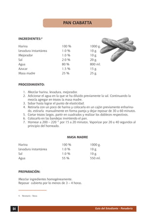 PAN CIABATTA


     INGREDIENTES:4

     Harina	                          100 %	              1000 g.
     Levadura instantánea	            1.0 %	              10 g.
     Mejorador	                       1.0 %	              10 g.
     Sal	                             2.0 %	              20 g.
     Agua	                            80 %	               800 ml.
     Azucar	                          1.5 %	              15 g.
     Masa madre	                      25 %	               25 g.


     PROCEDIMIENTO:

          1.	 Mezclar harina, levadura, mejorador.
          2.	 Adicionar el agua en la que se ha diluido previamente la sal. Continuando la
              mezcla agregar en trozos la masa madre.
          3.	 Sobar hasta lograr el punto de elasticidad.
          4.	 Retirarla con un poco de harina y colocarla en un cajón previamente enharina-
              do, estirarla manualmente en forma pareja y dejar reposar de 30 a 60 minutos.
          5.	 Cortar trozos largos, partir en cuadrados y realizar los dobleces respectivos.
          6.	 Colocarlo en las bandejas invirtiendo el pan.
          7.	 Hornear a 200 – 220 ° por 15 a 20 minutos. Vaporizar por 20 a 40 segundos al
              principio del horneado.


                                         MASA MADRE

     Harina	                          100 %	              1000 g.
     Levadura instantánea	            1.0 %	              10 g.
     Sal	                             1.0 %	              10 g.
     Agua	                            55 %	               550 ml.



     PREPARACIÓN:

     Mezclar ingredientes homogéneamente.
     Reposar cubierto por lo menos de 3 – 4 horas.



     4.	 Recetario - Nova




64                                                            Guía del Estudiante - Panadería
 