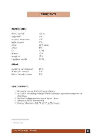 CROISSANTS




INGREDIENTES:7

Harina especial	                     100 %
Mejorador	                           1%
Levadura instantánea	                1%
Leche en polvo	                      5%
Agua	                                50 % aprox
Azucar	                              8%
Sal	                                 1.5 %
Huevos	                              10 %
Margarina	                           12 %
Esencia de vainilla	                 0.2 %

OTROS:

Margarina para hojaldrar	            40 %
Huevo para barnizar	                 5%
Harina para espolvorear	             8%




PROCEDIMIENTO:

     1	 Realizar la mezclar de todos los ingredientes.
     2	 Realizar el sobado logrando que la masa se exceda ligeramente del punto de
        elasticidad.
     3	 Realizar los dobleces respectivos y formar piezas.
     4	 Fermentar por 45 a 60 minutos.
     5	 Barnizar y hornear a 170 °C por 15 a 20 minutos.




7.	 Recetario - Nova




   Guía del Estudiante - Panadería                                                   67
 