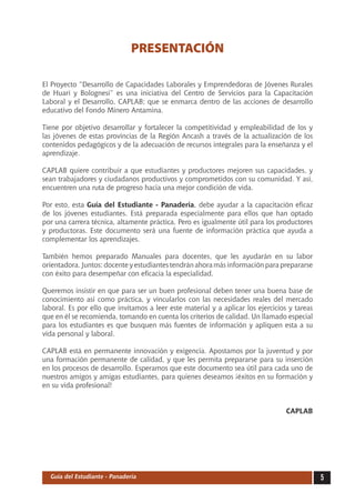 PRESENTACIÓN

El Proyecto “Desarrollo de Capacidades Laborales y Emprendedoras de Jóvenes Rurales
de Huari y Bolognesi” es una iniciativa del Centro de Servicios para la Capacitación
Laboral y el Desarrollo, CAPLAB; que se enmarca dentro de las acciones de desarrollo
educativo del Fondo Minero Antamina.

Tiene por objetivo desarrollar y fortalecer la competitividad y empleabilidad de los y
las jóvenes de estas provincias de la Región Ancash a través de la actualización de los
contenidos pedagógicos y de la adecuación de recursos integrales para la enseñanza y el
aprendizaje.

CAPLAB quiere contribuir a que estudiantes y productores mejoren sus capacidades, y
sean trabajadores y ciudadanos productivos y comprometidos con su comunidad. Y así,
encuentren una ruta de progreso hacia una mejor condición de vida.

Por esto, esta Guía del Estudiante - Panadería, debe ayudar a la capacitación eficaz
de los jóvenes estudiantes. Está preparada especialmente para ellos que han optado
por una carrera técnica, altamente práctica. Pero es igualmente útil para los productores
y productoras. Este documento será una fuente de información práctica que ayuda a
complementar los aprendizajes.

También hemos preparado Manuales para docentes, que les ayudarán en su labor
orientadora. Juntos: docente y estudiantes tendrán ahora más información para prepararse
con éxito para desempeñar con eficacia la especialidad.

Queremos insistir en que para ser un buen profesional deben tener una buena base de
conocimiento así como práctica, y vincularlos con las necesidades reales del mercado
laboral. Es por ello que invitamos a leer este material y a aplicar los ejercicios y tareas
que en él se recomienda, tomando en cuenta los criterios de calidad. Un llamado especial
para los estudiantes es que busquen más fuentes de información y apliquen esta a su
vida personal y laboral.

CAPLAB está en permanente innovación y exigencia. Apostamos por la juventud y por
una formación permanente de calidad, y que les permita prepararse para su inserción
en los procesos de desarrollo. Esperamos que este documento sea útil para cada uno de
nuestros amigos y amigas estudiantes, para quienes deseamos ¡éxitos en su formación y
en su vida profesional!


                                                                                  CAPLAB




  Guía del Estudiante - Panadería                                                             
 