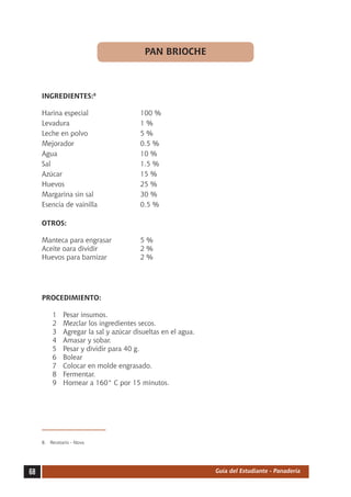 PAN BRIOCHE



     INGREDIENTES:8

     Harina especial	                    100 %
     Levadura	                           1%
     Leche en polvo	                     5%
     Mejorador	                          0.5 %
     Agua	                               10 %
     Sal	                                1.5 %
     Azúcar	                             15 %
     Huevos	                             25 %
     Margarina sin sal	                  30 %
     Esencia de vainilla	                0.5 %

     OTROS:

     Manteca para engrasar	              5%
     Aceite oara dividir	                2%
     Huevos para barnizar	               2%




     PROCEDIMIENTO:

          1	   Pesar insumos.
          2	   Mezclar los ingredientes secos.
          3	   Agregar la sal y azúcar disueltas en el agua.
          4	   Amasar y sobar.
          5	   Pesar y dividir para 40 g.
          6	   Bolear
          7	   Colocar en molde engrasado.
          8	   Fermentar.
          9	   Hornear a 160° C por 15 minutos.




     8.	 Recetario - Nova




68                                                             Guía del Estudiante - Panadería
 
