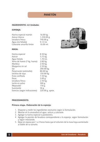 PANETÓN


     INGREDIENTES: 63 Unidades

     ESPONJA:

     Harina especial marrón	          16.00 kg.
     Azúcar blanca	                   1.250.00 g.
     Levadura fresca	                 740.00 g.
     Agua (no helada)	                9.12 Lts
     Colorante amarillo limón	        10.00 ml.

     MASA:

     Harina especial	                 8.50 kg.
     Azúcar	                          5.75 kg.
     Agua helada	                     1.70 Lts.
     Yema de huevo (7 kg. huevo)	     2.00 kg.
     Manteca	                         2.50 kg.
     Margarina sin sal	               2.50 kg.
     Sal	                             200.00 kg.
     Preservante (antimoho)	          80.00 kg.
     Lecitina de soya	                150.00 kg.
     Fruta confitada	                 7.50 kg.
     Pasas	                           5.00 g.
     Levadura fresca	                 2.50 kg.
     Leche en polvo	                  500 g.
     Mejorador	                       150 g.
     Suavizante	                      50 g.
     Esencias (según indicaciones)	   220.00 g. aprox.



     PROCEDIMIENTO:

     Primera etapa. Elaboración de la esponja:

        1.	 Disponer y medir los ingredientes necesarios según la formulación.
        2.	 Mezclar en la amasadora el agua, azúcar y colorante.
        3.	 Agregar la harina especial o panetonera.
        4.	 Agregar la porción de levadura correspondiente a la esponja, según formulación
            y seguir mezclando.
        5.	 Dejar en reposo por 1 a 2 horas hasta que el volumen de la masa haya aumentado
            al doble de su tamaño.




72                                                          Guía del Estudiante - Panadería
 