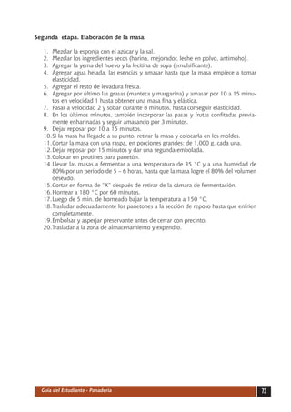 Segunda etapa. Elaboración de la masa:

   1.	 Mezclar la esponja con el azúcar y la sal.
   2.	 Mezclar los ingredientes secos (harina, mejorador, leche en polvo, antimoho).
   3.	 Agregar la yema del huevo y la lecitina de soya (emulsificante).
   4.	 Agregar agua helada, las esencias y amasar hasta que la masa empiece a tomar
       elasticidad.
   5.	 Agregar el resto de levadura fresca.
   6.	 Agregar por último las grasas (manteca y margarina) y amasar por 10 a 15 minu-
       tos en velocidad 1 hasta obtener una masa fina y elástica.
   7.	 Pasar a velocidad 2 y sobar durante 8 minutos, hasta conseguir elasticidad.
   8.	 En los últimos minutos, también incorporar las pasas y frutas confitadas previa-
       mente enharinadas y seguir amasando por 3 minutos.
   9.	 Dejar reposar por 10 a 15 minutos.
   10.	 i la masa ha llegado a su punto, retirar la masa y colocarla en los moldes.
       S
   11.	 ortar la masa con una raspa, en porciones grandes: de 1,000 g. cada una.
       C
   12.	 ejar reposar por 15 minutos y dar una segunda embolada.
       D
   13.	 olocar en pirotines para panetón.
       C
   14.	 levar las masas a fermentar a una temperatura de 35 °C y a una humedad de
       L
       80% por un periodo de 5 – 6 horas, hasta que la masa logre el 80% del volumen
       deseado.
   15.	 ortar en forma de “X” después de retirar de la cámara de fermentación.
       C
   16.	 ornear a 180 °C por 60 minutos.
       H
   17.	 uego de 5 min. de horneado bajar la temperatura a 150 °C.
       L
   18.	 rasladar adecuadamente los panetones a la sección de reposo hasta que enfríen
       T
       completamente.
   19.	 mbolsar y asperjar preservante antes de cerrar con precinto.
       E
   20.	 rasladar a la zona de almacenamiento y expendio.
       T




  Guía del Estudiante - Panadería                                                         73
 