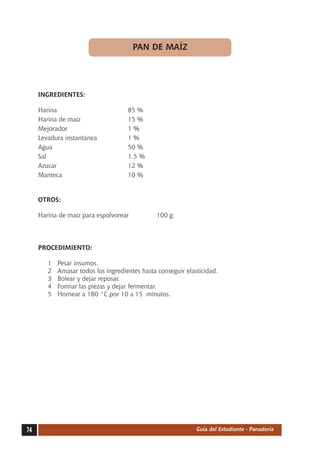 PAN DE MAÍZ




     INGREDIENTES:

     Harina	                          85 %
     Harina de maíz	                  15 %
     Mejorador	                       1%
     Levadura instantánea	            1%
     Agua	                            50 %
     Sal	                             1.5 %
     Azucar	                          12 %
     Manteca	                         10 %


     OTROS:

     Harina de maíz para espolvorear            100 g.




     PROCEDIMIENTO:

        1	   Pesar insumos.
        2	   Amasar todos los ingredientes hasta conseguir elasticidad.
        3	   Bolear y dejar reposar.
        4	   Formar las piezas y dejar fermentar.
        5	   Hornear a 180 °C por 10 a 15 minutos.




74                                                             Guía del Estudiante - Panadería
 