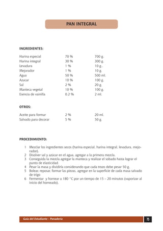 PAN INTEGRAL




INGREDIENTES:

Harina especial	                    70 %	            700 g.
Harina integral	                    30 %	            300 g.
Levadura	                           1 %	             10 g..
Mejorador	                          1 %	             10 g.
Agua	                               50 %	            500 ml.
Azucar	                             10 %	            100 g.
Sal	                                2 %	             20 g.
Manteca vegetal	                    10 %	            100 g.
Esencia de vainilla	                0.2 %	           2 ml.


OTROS:

Aceite para formar	                 2 %	             20 ml.
Salvado para decorar	               5 %	             50 g.




PROCEDIMIENTO:

   1	 Mezclar los ingredientes secos (harina especial, harina integral, levadura, mejo-
      rador).
   2	 Disolver sal y azúcar en el agua, agregar a la primera mezcla.
   3	 Conseguida la mezcla agregar la manteca y realizar el sobado hasta lograr el
      punto de elasticidad.
   4	 Pesar la masa y dividirla considerando que cada trozo debe pesar 50 g.
   5	 Bolear, reposar, formar las piezas, agregar en la superficie de cada masa salvado
      de trigo
   6	 Fermentar y hornear a 180 °C por un tiempo de 15 – 20 minutos (vaporizar al
      inicio del horneado).




  Guía del Estudiante - Panadería                                                         75
 