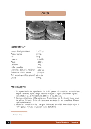 CHUTA




     INGREDIENTES:11

     Harina de trigo nacional	          3.500 kg.
     Azúcar blanca	                     600 g.
     Sal	                               50 g.
     Huevos	                            10 Unids.
     Agua	                              1.800 l.
     Levadura	                          120 g.
     Leche en polvo	                    100 g.
     Sobremesa de harina nacional	      1.000 kg.
     Esencia de vainilla natural	       1/2 tapita
     Anís tostado y molido, ajonjolí	   Al gusto
     Grasas	                            500 g.




     PROCEDIMIENTO:

          1	 Incorporar todos los ingredientes del 1 al 9, poner a la máquina a velocidad len-
             ta por 7 minutos aprox. Luego incorporar la grasa. Seguir sobando en segunda
             velocidad de 3 a 5 minutos hasta obtener la liga deseada.
          2	 Formar unidades de 500 g. cada uno. Dejar reposar por 5 minutos, luego aplas-
             tar, pintar, decorar y llevar a la cámara de fermentación por espacio de 3 horas
             aproximadamente.
          3	 Hornear a temperatura de 160° por 20 minutos en horno rotativo con vapor ó
             180° por 25 minutos si fuese en horno de ladrillo.



     11.	Recetario - Nova




76                                                             Guía del Estudiante - Panadería
 
