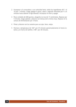 2	 Incorporar a la amasadora a una velocidad lenta, todos los ingredientes del 1 al
        10 por 7 minutos. Luego agregar la grasa, sobar a segunda velocidad por 4 a 6
        minutos hasta obtener la liga deseada. Incorporar el maní y apagar.

     3	 Pesar unidades de 600 gramos, alargarlos no mas de 15 centímetros. Reposar por
        5 minutos, luego aplastar y decorar con trenzas de la misma masa. Reposar en la
        cámara de fermentación por 3 horas.

     4	 Pintar y decorar con las castañas para sus ojos, boca, orejas.

     5	 Hornear a temperatura de 160° por 25 minutos aproximadamente en horno ro-
        tativo y en horno de ladrillo a 180° por 30 minutos.




78                                                          Guía del Estudiante - Panadería
 