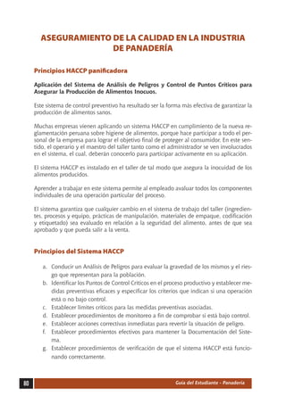 ASEGURAMIENTO DE LA CALIDAD EN LA INDUSTRIA
                     DE PANADERÍA

     Principios HACCP panificadora

     Aplicación del Sistema de Análisis de Peligros y Control de Puntos Críticos para
     Asegurar la Producción de Alimentos Inocuos.

     Este sistema de control preventivo ha resultado ser la forma más efectiva de garantizar la
     producción de alimentos sanos.

     Muchas empresas vienen aplicando un sistema HACCP en cumplimiento de la nueva re-
     glamentación peruana sobre higiene de alimentos, porque hace participar a todo el per-
     sonal de la empresa para lograr el objetivo final de proteger al consumidor. En este sen-
     tido, el operario y el maestro del taller tanto como el administrador se ven involucrados
     en el sistema, el cual, deberán conocerlo para participar activamente en su aplicación.

     El sistema HACCP es instalado en el taller de tal modo que asegura la inocuidad de los
     alimentos producidos.

     Aprender a trabajar en este sistema permite al empleado avaluar todos los componentes
     individuales de una operación particular del proceso.

     El sistema garantiza que cualquier cambio en el sistema de trabajo del taller (ingredien-
     tes, procesos y equipo, prácticas de manipulación, materiales de empaque, codificación
     y etiquetado) sea evaluado en relación a la seguridad del alimento, antes de que sea
     aprobado y que pueda salir a la venta.


     Principios del Sistema HACCP

        a.	 Conducir un Análisis de Peligros para evaluar la gravedad de los mismos y el ries-
            go que representan para la población.
        b.	 Identificar los Puntos de Control Críticos en el proceso productivo y establecer me-
            didas preventivas eficaces y especificar los criterios que indican si una operación
            está o no bajo control.
        c.	 Establecer límites críticos para las medidas preventivas asociadas.
        d.	 Establecer procedimientos de monitoreo a fin de comprobar si está bajo control.
        e.	 Establecer acciones correctivas inmediatas para revertir la situación de peligro.
        f.	 Establecer procedimientos efectivos para mantener la Documentación del Siste-
            ma.
        g.	 Establecer procedimientos de verificación de que el sistema HACCP está funcio-
            nando correctamente.



80                                                             Guía del Estudiante - Panadería
 