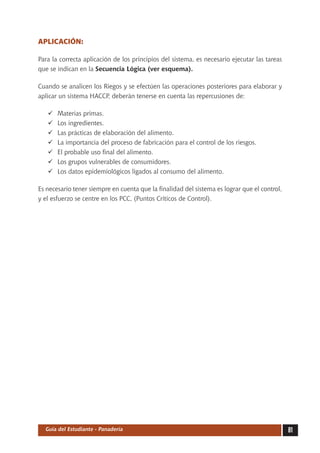 APLICACIÓN:

Para la correcta aplicación de los principios del sistema, es necesario ejecutar las tareas
que se indican en la Secuencia Lógica (ver esquema).

Cuando se analicen los Riegos y se efectúen las operaciones posteriores para elaborar y
aplicar un sistema HACCP, deberán tenerse en cuenta las repercusiones de:

   	   Materias primas.
   	   Los ingredientes.
   	   Las prácticas de elaboración del alimento.
   	   La importancia del proceso de fabricación para el control de los riesgos.
   	   El probable uso final del alimento.
   	   Los grupos vulnerables de consumidores.
   	   Los datos epidemiológicos ligados al consumo del alimento.

Es necesario tener siempre en cuenta que la finalidad del sistema es lograr que el control,
y el esfuerzo se centre en los PCC, (Puntos Críticos de Control).




  Guía del Estudiante - Panadería                                                             81
 