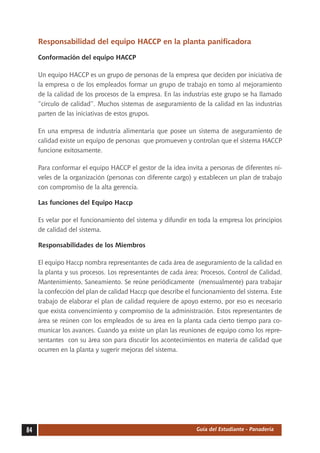 Responsabilidad del equipo HACCP en la planta panificadora

     Conformación del equipo HACCP

     Un equipo HACCP es un grupo de personas de la empresa que deciden por iniciativa de
     la empresa o de los empleados formar un grupo de trabajo en torno al mejoramiento
     de la calidad de los procesos de la empresa. En las industrias este grupo se ha llamado
     “círculo de calidad”. Muchos sistemas de aseguramiento de la calidad en las industrias
     parten de las iniciativas de estos grupos.

     En una empresa de industria alimentaria que posee un sistema de aseguramiento de
     calidad existe un equipo de personas que promueven y controlan que el sistema HACCP
     funcione exitosamente.

     Para conformar el equipo HACCP el gestor de la idea invita a personas de diferentes ni-
     veles de la organización (personas con diferente cargo) y establecen un plan de trabajo
     con compromiso de la alta gerencia.

     Las funciones del Equipo Haccp

     Es velar por el funcionamiento del sistema y difundir en toda la empresa los principios
     de calidad del sistema.

     Responsabilidades de los Miembros

     El equipo Haccp nombra representantes de cada área de aseguramiento de la calidad en
     la planta y sus procesos. Los representantes de cada área: Procesos, Control de Calidad,
     Mantenimiento, Saneamiento. Se reúne periódicamente (mensualmente) para trabajar
     la confección del plan de calidad Haccp que describe el funcionamiento del sistema. Este
     trabajo de elaborar el plan de calidad requiere de apoyo externo, por eso es necesario
     que exista convencimiento y compromiso de la administración. Estos representantes de
     área se reúnen con los empleados de su área en la planta cada cierto tiempo para co-
     municar los avances. Cuando ya existe un plan las reuniones de equipo como los repre-
     sentantes con su área son para discutir los acontecimientos en materia de calidad que
     ocurren en la planta y sugerir mejoras del sistema.




84                                                            Guía del Estudiante - Panadería
 