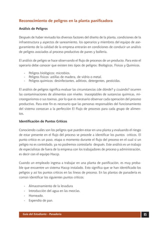 Reconocimiento de peligros en la planta panificadora

Análisis de Peligros

Después de haber revisado los diversos factores del diseño de la planta, condiciones de la
infraestructura y aspectos de saneamiento, los operarios y miembros del equipo de ase-
guramiento de la calidad de la empresa entrarán en condiciones de conducir un análisis
de peligros asociados al proceso productivo de panes y bollería.

El análisis de peligro se hace observando el flujo de procesos de un producto. Para esto el
operario debe conocer que existen tres tipos de peligros: Biológicos, Físicos y Químicos.

   -	 Peligros biológicos: microbios.
   -	 Peligros físicos: astillas de madera, de vidrio o metal.
   -	 Peligros químicos: desinfectantes, aditivos, detergentes, pesticidas.

El análisis de peligros significa evaluar las circunstancias ¿de dónde? y ¿cuándo? ocurren
las contaminaciones de alimentos con niveles inaceptables de sustancias químicas, mi-
croorganismos o sus toxinas, por lo que es necesario observar cada operación del proceso
productivo. Para este fin es necesario que las personas responsables del funcionamiento
del sistema conozcan a la perfección El Flujo de procesos para cada grupo de alimen-
tos.

Identificación de Puntos Críticos

Conociendo cuáles son los peligros que pueden estar en una planta y evaluando el riesgo
de estar presente en el flujo del proceso se procede a identificar los puntos críticos. El
punto crítico es un paso, etapa o momento durante el flujo del proceso en el cual si un
peligro no es controlado, ya no podremos controlarlo después. Este análisis es un trabajo
de especialistas de fuera de la empresa con los trabajadores de proceso y administración,
es decir con el equipo Haccp.

Cuando un empleado ingresa a trabajar en una planta de panificación, es muy proba-
ble que encuentre un sistema Haccp instalado. Esto significa que se han identificado los
peligros y así los puntos críticos en las líneas de proceso. En las plantas de panadería es
común identificar los siguientes puntos críticos:

   -	   Almacenamiento de la levadura
   -	   Introducción del agua en las mezclas.
   -	   Horneado.
   -	   Expendio de pan.



  Guía del Estudiante - Panadería                                                             85
 