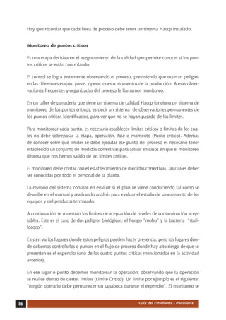 Hay que recordar que cada línea de proceso debe tener un sistema Haccp instalado.


     Monitoreo de puntos críticos

     Es una etapa decisiva en el aseguramiento de la calidad que permite conocer si los pun-
     tos críticos se están controlando.

     El control se logra justamente observando el proceso, previniendo que ocurran peligros
     en las diferentes etapas, pasos, operaciones o momentos de la producción. A esas obser-
     vaciones frecuentes y organizadas del proceso le llamamos monitoreo.

     En un taller de panadería que tiene un sistema de calidad Haccp funciona un sistema de
     monitoreo de los puntos críticos, es decir un sistema de observaciones permanentes de
     los puntos críticos identificados, para ver que no se hayan pasado de los límites.

     Para monitorear cada punto, es necesario establecer límites críticos o límites de los cua-
     les no debe sobrepasar la etapa, operación, fase o momento (Punto crítico). Además
     de conocer entre qué límites se debe ejecutar ese punto del proceso es necesario tener
     establecido un conjunto de medidas correctivas para actuar en casos en que el monitoreo
     detecta que nos hemos salido de los límites críticos.

     El monitoreo debe contar con el establecimiento de medidas correctivas, las cuales deber
     ser conocidas por todo el personal de la planta.

     La revisión del sistema consiste en evaluar si el plan se viene conduciendo tal como se
     describe en el manual y realizando análisis para evaluar el estado de saneamiento de los
     equipos y del producto terminado.

     A continuación se muestran los límites de aceptación de niveles de contaminación acep-
     tables. Este es el caso de dos peligros biológicos: el hongo “moho” y la bacteria “stafi-
     lococo”.

     Existen varios lugares donde estos peligros pueden hacer presencia, pero los lugares don-
     de debemos controlarlos o puntos en el flujo de proceso donde hay alto riesgo de que se
     presenten es el expendio (uno de los cuatro puntos críticos mencionados en la actividad
     anterior).

     En ese lugar o punto debemos monitorear la operación, observando que la operación
     se realice dentro de ciertos límites (Límite Crítico). Un límite por ejemplo es el siguiente:
     “ningún operario debe permanecer sin tapaboca durante el expendio”. El monitoreo se


86                                                               Guía del Estudiante - Panadería
 
