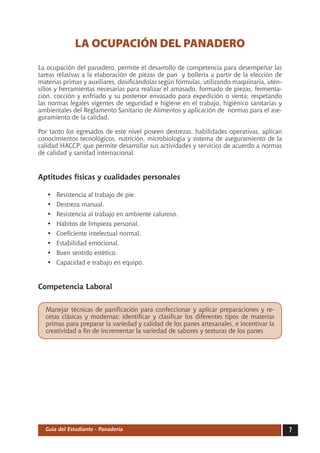 LA OCUPACIÓN DEL PANADERO
La ocupación del panadero, permite el desarrollo de competencia para desempeñar las
tareas relativas a la elaboración de piezas de pan y bollería a partir de la elección de
materias primas y auxiliares, dosificándolas según fórmulas, utilizando maquinaria, uten-
silios y herramientas necesarias para realizar el amasado, formado de piezas, fermenta-
ción, cocción y enfriado y su posterior envasado para expedición o venta; respetando
las normas legales vigentes de seguridad e higiene en el trabajo, higiénico sanitarias y
ambientales del Reglamento Sanitario de Alimentos y aplicación de normas para el ase-
guramiento de la calidad.

Por tanto los egresados de este nivel poseen destrezas, habilidades operativas, aplican
conocimientos tecnológicos, nutrición, microbiología y sistema de aseguramiento de la
calidad HACCP; que permite desarrollar sus actividades y servicios de acuerdo a normas
de calidad y sanidad internacional.


Aptitudes físicas y cualidades personales

   •	   Resistencia al trabajo de pie.
   •	   Destreza manual.
   •	   Resistencia al trabajo en ambiente caluroso.
   •	   Hábitos de limpieza personal.
   •	   Coeficiente intelectual normal.
   •	   Estabilidad emocional.
   •	   Buen sentido estético.
   •	   Capacidad e trabajo en equipo.


Competencia Laboral


  Manejar técnicas de panificación para confeccionar y aplicar preparaciones y re-
  cetas clásicas y modernas; identificar y clasificar los diferentes tipos de materias
  primas para preparar la variedad y calidad de los panes artesanales, e incentivar la
  creatividad a fin de incrementar la variedad de sabores y texturas de los panes




  Guía del Estudiante - Panadería                                                           
 