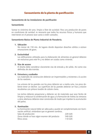 Saneamiento de la planta de panificación

Saneamiento de las instalaciones de panificación

Saneamiento

Sanear es sinónimo de sano, limpio o libre de suciedad. Para una producción de panes
en condiciones de sanidad, es necesario que todos los recursos físicos y humanos que
intervienen en el proceso sean sanos o estén saneados.

Saneamiento Básico de Planta Industrial de Panadería.

   1.	 Ubicación
       No menor de 150 mts. de lugares donde depositan desechos sólidos o existan
       emanaciones de gases.

   2.	 Exclusividad
       Las edificaciones utilizadas para la elaboración de alimentos en general deberán
       ser exclusivas para este fin y no deben ser usadas como vivienda.

   3.	 Vías de acceso
       El diseño debe considerar claramente vías de entrada y de salida. Así como vías
       definidas de alto tránsito.

   4.	 Estructura y acabados
       Los materiales de construcción deberán ser impermeables y resistentes a la acción
       de los roedores.

      Las uniones de las paredes con los pisos deberán ser a media caña. Los pisos de-
      berán tener un declive. Las superficies de las paredes deberán ser lisas y estarán
      recubiertas con pintura lavable de colores claros.

      Los techos deberán proyectarse y deberán ser de materiales que sean fáciles de
      limpiar y reduzcan la condensación de agua y la formación de mohos.las ventanas
      u otras aberturas deberán estar construidas de modo que impidan la acumulación
      del polvo.

   5.	 Iluminación
       La iluminación natural debe ser adecuada y puede ser complementada con ilumi-
       nación artificial, evitándose que se generen sombras.
       Salas de producción						                              220 LUX
       Zonas donde se hace algún examen del producto	         540 LUX
       Otras zonas							                                     110 LUX




  Guía del Estudiante - Panadería                                                          89
 
