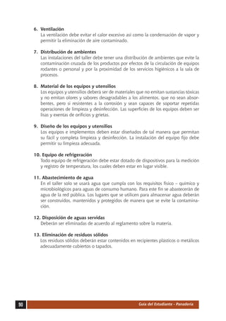 6.	 Ventilación
         La ventilación debe evitar el calor excesivo así como la condensación de vapor y
         permitir la eliminación de aire contaminado.

     7.	 Distribución de ambientes
         Las instalaciones del taller debe tener una distribución de ambientes que evite la
         contaminación cruzada de los productos por efectos de la circulación de equipos
         rodantes o personal y por la proximidad de los servicios higiénicos a la sala de
         procesos.

     8.	 Material de los equipos y utensilios
         Los equipos y utensilios deberá ser de materiales que no emitan sustancias tóxicas
         y no emitan olores y sabores desagradables a los alimentos, que no sean absor-
         bentes, pero si resistentes a la corrosión y sean capaces de soportar repetidas
         operaciones de limpieza y desinfección. Las superficies de los equipos deben ser
         lisas y exentas de orificios y grietas.

     9.	 Diseño de los equipos y utensilios
         Los equipos e implementos deben estar diseñados de tal manera que permitan
         su fácil y completa limpieza y desinfección. La instalación del equipo fijo debe
         permitir su limpieza adecuada.

     10. Equipo de refrigeración
        Todo equipo de refrigeración debe estar dotado de dispositivos para la medición
        y registro de temperatura, los cuales deben estar en lugar visible.

     11. Abastecimiento de agua
        En el taller solo se usará agua que cumpla con los requisitos físico – químico y
        microbiológicos para aguas de consumo humano. Para este fin se abastecerán de
        agua de la red pública. Los lugares que se utilicen para almacenar agua deberán
        ser construidos, mantenidos y protegidos de manera que se evite la contamina-
        ción.

     12. Disposición de aguas servidas
        Deberán ser eliminadas de acuerdo al reglamento sobre la materia.

     13. Eliminación de residuos sólidos
        Los residuos sólidos deberán estar contenidos en recipientes plásticos o metálicos
        adecuadamente cubiertos o tapados.




90                                                         Guía del Estudiante - Panadería
 