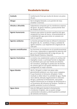 Vocabulario técnico

     Acabado	                    Conformación final que resulta de decorar una pieza
                                 de pan.
     Alargar	                    Dar la longitud deseada a una porción de masa
                                 (modelar o laminar)
     Afrecho o Afrechillo	       Subproducto compuesto por las membranas externas
                                 del grano, de grosor mediano y prácticamente libre
                                 de residuos de harina.
     Agente humectante	          Sustancia que reduce la tensión superficial del agua
                                 rompiendo las líneas de fuerza, incrementándose así
                                 la habilidad del agua para entrar en contacto con
                                 toda la superficie.
     Agentes oxidantes	          La función principal de estos es reforzar la estructura
                                 del gluten (Ej. Ac. ascórbico). El tipo y cantidad de
                                 agente oxidante a usar depende de la legislación de
                                 cada país.
     Agentes emulsificantes	     Sus funciones se manifiestan en el acondicionamiento
                                 de la masa, mejorando su capacidad de retención del
                                 gas y en el ablandamiento de la miga del pan. (Ej.
                                 Ácido Diacetil Tartarico, Esteariol).
     Agentes Enzimáticos	        La enzima mas ampliamente usada es la amilasa del
                                 Aspergillus oryzae, su principal función es degradar
                                 los almidones para que sean fuentes de alimento
                                 de la levadura, prolongan la producción de bióxido
                                 de carbono (gas) el cual queda retenido en la masa
                                 consiguiendo un mejor volumen.
     Aguas blandas	              (de 0 a 50 ppm), es decir con pocas sales,
                                 generalmente producen una masa suave y pegajosa
                                 lo que favorecen la formación del gluten. Como
                                 resultado se debe reducir la cantidad de agua. Puede
                                 verse además afectada negativamente la retención
                                 del gas y acelerarse la fermentación, esto puede
                                 requerir disminución en el tiempo de fermentación o
                                 un incremento del alimento de levadura. También es
                                 posible aumentar la sal en la fórmula.
     Aguas duras	                (más de 200 ppm) retardan la fermentación
                                 al endurecer el gluten, esto se puede corregir
                                 aumentando la levadura y disminuyendo la cantidad
                                 del alimento de levadura.




94                                                         Guía del Estudiante - Panadería
 