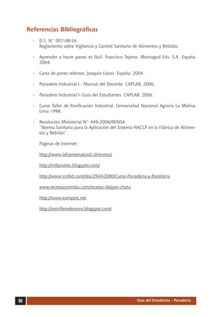 Referencias Bibliográficas
       -	 D.S. N° 007-98-SA
       	 Reglamento sobre Vigilancia y Control Sanitario de Alimentos y Bebidas.

       -	 Aprender a hacer panes es fácil. Francisco Tejeros. Montagud Eds. S.A. España.
          2004.

       -	 Carta de panes selectos. Joaquín Llaras. España. 2004.

       -	 Panadero Industrial I - Manual del Docente CAPLAB. 2006.

       -	 Panadero Industrial I- Guía del Estudiantes CAPLAB. 2006.

       -	 Curso Taller de Panificación Industrial. Universidad Nacional Agraria La Molina,
          Lima 1998.

       -	 Resolución Ministerial N° 449-2006/MINSA
       	 “Norma Sanitaria para la Aplicación del Sistema HACCP en la Fábrica de Alimen-
          tos y Bebidas”.

       	   Páginas de Internet:

       	   http://www.lafuentenatural.cl/recetas/

       	   http://milpostres.blogspot.com/

       	   http://www.scribd.com/doc/29442080/Curso-Panaderia-y-Pasteleria

       	   www.recetascomidas.com/recetas-de/pan-chuta

       	   http://www.europast.net

       	   http://semillerodenova.blogspot.com/




96                                                          Guía del Estudiante - Panadería
 