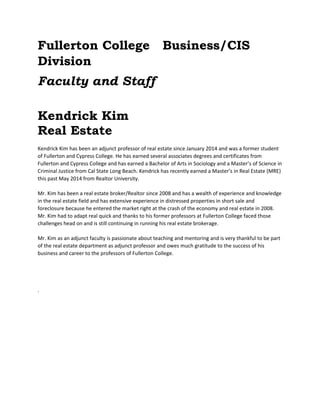 Fullerton College Business/CIS 
Division 
Faculty and Staff 
Kendrick Kim 
Real Estate 
Kendrick Kim has been an adjunct professor of real estate since January 2014 and was a former student 
of Fullerton and Cypress College. He has earned several associates degrees and certificates from 
Fullerton and Cypress College and has earned a Bachelor of Arts in Sociology and a Master’s of Science in 
Criminal Justice from Cal State Long Beach. Kendrick has recently earned a Master’s in Real Estate (MRE) 
this past May 2014 from Realtor University. 
Mr. Kim has been a real estate broker/Realtor since 2008 and has a wealth of experience and knowledge 
in the real estate field and has extensive experience in distressed properties in short sale and 
foreclosure because he entered the market right at the crash of the economy and real estate in 2008. 
Mr. Kim had to adapt real quick and thanks to his former professors at Fullerton College faced those 
challenges head on and is still continuing in running his real estate brokerage. 
Mr. Kim as an adjunct faculty is passionate about teaching and mentoring and is very thankful to be part 
of the real estate department as adjunct professor and owes much gratitude to the success of his 
business and career to the professors of Fullerton College. 
. 
