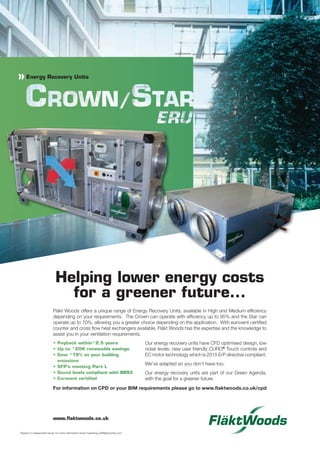 Fläkt Woods offers a unique range of Energy Recovery Units, available in High and Medium efﬁciency
depending on your requirements. The Crown can operate with efﬁciency up to 95% and the Star can
operate up to 70%, allowing you a greater choice depending on the application. With eurovent certiﬁed
counter and cross ﬂow heat exchangers available, Fläkt Woods has the expertise and the knowledge to
assist you in your ventilation requirements.
Our energy recovery units have CFD optimised design, low
noise levels, new user friendly CURO®
Touch controls and
EC motor technology which is 2015 ErP directive compliant.
We’ve adapted so you don’t have too.
Our energy recovery units are part of our Green Agenda,
with the goal for a greener future.
*
*
»
* Based on independent study, for more information email marketing.uk@ﬂaktwoods.com
www.ﬂaktwoods.co.uk
For information on CPD or your BIM requirements please go to www.ﬂaktwoods.co.uk/cpd
p02_CIBSEWrap14.indd 2 18/02/2014 14:20
 