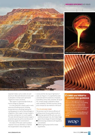 March 2014 CIBSE Journalwww.cibsejournal.com 5
important metals, such as nickel, zinc and
aluminium. Rare earth elements are also used
as phosphors in lamps and in permanent
magnets for motors and drives.
Take copper as a good example of why we
have to change our approach.
It is a key metal that is heavily used in nearly
every area of building services including:
wiring; electronics; plumbing; heating and
cooling pipework, as well as heat exchangers in
refrigeration. Most copper mining is located in
arid areas, putting strain on scarce supplies.
The water demand required to extract copper is
projected to grow by 45% by 2020 because of
decreasing copper ore concentrations1
.
An analysis of the water used to produce
important resources identiﬁed 10 materials
that are generated in areas of high water
scarcity and that also require high levels of
water use (Figure 1). It is expected that water
constraints will limit production in Australia,
South Africa, China, India, and Chile. On top of
this, climate change is expected to reduce
water availability in all these countries, driving
price increases for raw materials in the future.
The business case
The business case for resource efﬁciency of
building services focuses predominantly on:
I Reducing capital and life-cycle costs, price
volatility and project risk, which helps hedge
against future danger of material shortages
I Demonstrating compliance with regulations
and standards
I Addressing the project brief or tender
requirements.
RESOURCE EFFICIENCY KEY ISSUES
There is a huge opportunity to use
resources more efﬁciently in the building
services industry. An initiative led by
WRAP and CIBSE has looked at how
industry can minimise the use of precious
materials and resources, cut waste and
encourage recycling.
A new TM on the resource efﬁciency of
building services will be published in the
spring.
CIBSE and WRAP to
publish new guidance
Molten metal poured from ladle into mould
Finished copper pipes
CIBSEMar14 pp04-07 Supp WRAP 1.indd 5 21/02/2014 13:24
 