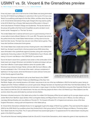 Jurgen Klinsmann’s squad should beat St. Vincent and the
Grenadines but if USA falters the heat will really be one him.
USMNT vs. St. Vincent & the Grenadines preview
By: Mario Amaya on Friday, November 13, 2015 · Leave a Comment 
Tweet
It has only been a year and a half since the United States was being eliminated
from the 2014 World Cup by Belgium in extra time in the round of 16, but a new
World Cup qualifying cycle begins for the Red, White, and Blue when they take
on St. Vincent & the Grenadines Friday night. It begins the long road to qualify
to the 2018 World Cup in Russia. Both teams kick off the action in Group C
which also features Trinidad & Tobago and Guatemala. The top two teams of
the group will qualify to the final round of qualifiers as part a six­team round
known as the “Hexagonal” or “The Hex” for short.
The United States men’s national will look to put on a good showing in front of
a near sellout crowd at Busch Stadium in St. Louis, MO. This game has come at
the perfect time for the United States National team, as they want to bounce
back from their slump. The team has only won one of their last six games. They
have also lost three consecutive home games.
The United States had a really bad summer, finishing fourth in the CONCACAF
Gold Cup, the team’s worst finish in the tournament since 2000 where they
were eliminated in the quarterfinals against Colombia, along with missing their
opportunity of securing a place in the 2017 Confederations Cup in Russia, after
losing 3­2 to arch rival Mexico in the CONCACAF Cup last month.
Due to the team’s recent form, questions have arisen on the continuation of US
head coach and Jürgen Klinsmann and whether his tactics and player call­ups
have been effective. Coach­player relations came into question after
Klinsmann was critical of winger Fabian Johnson after the loss to Mexico, after
he was substituted in the 111th minute of the match. Johnson complained of
tightness in his leg muscle, which led Klinsmann to send Johnson home prior
to their friendly against Costa Rica.
For this game, Klinsmann decided to call up two fresh faces to the USMNT
Darlington Nagbe of the Portland Timbers and Matt Miazga of the New York
Red Bulls. Nagbe, who recently became a US citizen, has proven to be one of the top midfielders in MLS for the last four years, being an
integral part of the Timbers midfielder as a proven goal scorer. Miazga has been an important part of the New York Red Bulls defense. The
young product of the Red Bulls academy has not only been a major player in the New York Red Bulls conquest of the Supporter Shield, but
was a stand out with the US U­20 national team. He was one of the key players for them in the U­20 World Cup in New Zealand over the
summer where they were eliminated by eventual winners Serbia.
Klinsmann shocked everyone in this latest call­up when he omitted Clint Dempsey off the list and opted to go for younger players such as
Jordan Morris from Stanford, Gyazi Zardes of the Los Angeles Galaxy and Miguel Ibarra of Club Leon in Mexico, but also calling up
mainstays Michael Bradley and Jozy Altidore of Toronto FC, Tim Howard of Everton FC in England and Jermaine Jones of the New
England Revolution, mixing youth and experience in this latest call­up.
St. Vincent & the Grenadians defeated Aruba 3­2 on aggregate to get to this stage of World Cup qualifiers. They last reached this stage in
2004 for the 2006 World Cup qualifiers where they finished third in their group behind Trinidad & Tobago and Mexico. Promising striker
Tevin Slater leads the Vincy Heat. The 21­year­old forward has scored eight goals in 12 appearances for his national team including two
goals in this World Cup qualifier.
This will be the first­ever meeting between both the US and St. Vincent & the Grenadians, which makes this game of vital importance for
 