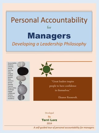 Developed
By
Terri Lorz
2014
Personal Accountability
for
Managers
Developing a Leadership Philosophy
A self-guided tour of personal accountability for managers
Accountability
Kindness
Listening
Strong
Learning
Clear
Integrity
Creative
Mindful
Wise
Visionary
Service
Develop
Improve
Responsibility
Challenge
Engage
Collaborate
Positive
Productive
Excellence
“Great leaders inspire
people to have confidence
in themselves.”
Eleanor Roosevelt.
 