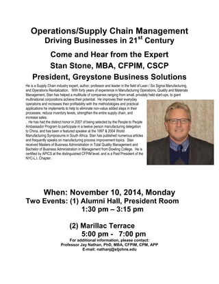 Operations/Supply Chain Management
Driving Businesses in 21st
Century
Come and Hear from the Expert
Stan Stone, MBA, CFPIM, CSCP
President, Greystone Business Solutions
He is a Supply Chain industry expert, author, professor and leader in the field of Lean / Six Sigma Manufacturing,
and Operations Revitalization. With forty years of experience in Manufacturing Operations, Quality and Materials
Management, Stan has helped a multitude of companies ranging from small, privately held start-ups, to giant
multinational corporations achieve their potential. He improves their everyday
operations and increases their profitability with the methodologies and practical
applications he implements to help to eliminate non-value added steps in their
processes, reduce inventory levels, strengthen the entire supply chain, and
increase sales.
. He has had the distinct honor in 2007 of being selected by the People to People
Ambassador Program to participate in a twelve person manufacturing delegation
to China, and has been a featured speaker at the 1997 & 2004 World
Manufacturing Symposiums in South Africa. Stan has published numerous articles
and frequently speaks on manufacturing process improvement topics. Stan
received Masters of Business Administration in Total Quality Management and
Bachelor of Business Administration in Management from Dowling College. He is
certified by APICS at the distinguished CFPIM level, and is a Past President of the
NYC-L.I. Chapter.
When: November 10, 2014, Monday
Two Events: (1) Alumni Hall, President Room
1:30 pm – 3:15 pm
(2) Marillac Terrace
5:00 pm - 7:00 pm
For additional information, please contact:
Professor Jay Nathan, PhD, MBA, CFPIM, CPM, APP
E-mail: nathanj@stjohns.edu
 