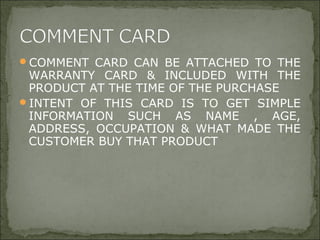 COMMENT CARD CAN BE ATTACHED TO THE
WARRANTY CARD & INCLUDED WITH THE
PRODUCT AT THE TIME OF THE PURCHASE
INTENT OF THIS CARD IS TO GET SIMPLE
INFORMATION SUCH AS NAME , AGE,
ADDRESS, OCCUPATION & WHAT MADE THE
CUSTOMER BUY THAT PRODUCT
 