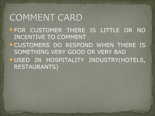 FOR CUSTOMER THERE IS LITTLE OR NO
INCENTIVE TO COMMENT
CUSTOMERS DO RESPOND WHEN THERE IS
SOMETHING VERY GOOD OR VERY BAD
USED IN HOSPITALITY INDUSTRY(HOTELS,
RESTAURANTS)
 