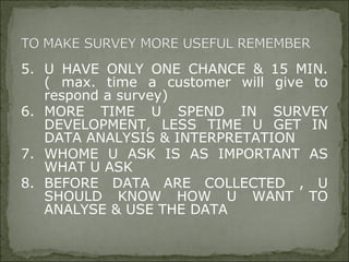 5. U HAVE ONLY ONE CHANCE & 15 MIN.
( max. time a customer will give to
respond a survey)
6. MORE TIME U SPEND IN SURVEY
DEVELOPMENT, LESS TIME U GET IN
DATA ANALYSIS & INTERPRETATION
7. WHOME U ASK IS AS IMPORTANT AS
WHAT U ASK
8. BEFORE DATA ARE COLLECTED , U
SHOULD KNOW HOW U WANT TO
ANALYSE & USE THE DATA
 